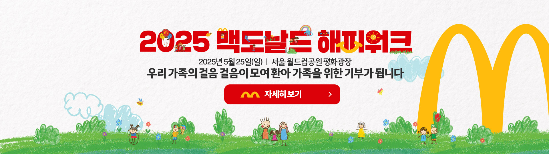 2025 맥도날드 해피워크 행사 안내 이미지. 귀여운 그림체로 그려진 아이들이 초록 잔디밭에서 뛰노는 모습과 함께, 중앙에 '2025 맥도날드 해피워크'라는 행사명이 강조되어 있고, 그 아래에는 ‘2025년 5월 25일(일) 서울 월드컵공원 평화광장 / 우리 가족의 걸음 걸음이 모여 환아 가족을 위한 기부가 됩니다’라는 문구가 적혀 있음. 오른쪽에는 맥도날드 M 로고가 큼직하게 배치되어 있으며, 빨간색 버튼에는 '자세히 보기'라고 쓰여 있음