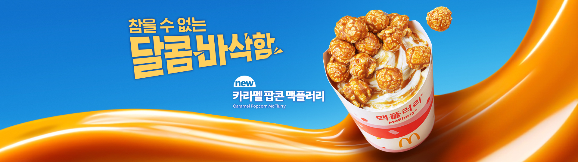 그라데이션이 들어간 밝은 파란색 배경 위에 카라멜 색상의 소스가 하단에서 오른쪽으로 크게 흐르는 듯한 물결 형태로 표현되어 있으며, 오른쪽에는 맥도날드 맥플러리 컵이 기울어진 각도로 배치되어 있다. 컵 안에는 아이스크림과 카라멜 소스가 섞여 있고, 그 위에 둥근 카라멜 팝콘이 여러 개 얹혀 있으며 일부 팝콘은 공중에 떠 있는 듯 흩어져 있다. 컵에는 ‘맥플러리’ 로고와 맥도날드 골든 아치가 보인다. 왼쪽에는 노란색 강조 텍스트로 “참을 수 없는 달콤바삭함”이라는 문구가 크게 배치되어 있고, 그 아래 ‘new 카라멜 팝콘 맥플러리(CarameI Popcorn McFlurry)’라는 제품명이 함께 표기되어 있다. 전체적으로 달콤함과 바삭한 식감을 시각적으로 표현한 맥도날드 디저트 신제품 광고 이미지다.